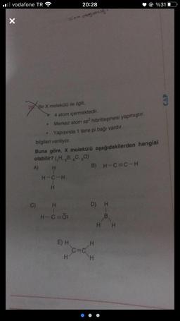 vodafone TR
X
26 Bir X molekülü ile ilgili,
•
C)
●
20:28
Snin desertis
4 atom içermektedir.
Merkez atom sp² hibritleşmesi yapmıştır.
Yapısında 1 tane pi bağı vardır.
bilgileri veriliyor.
Buna göre, X molekülü aşağıdakilerden hangisi
olabilir? (,H, B, C, 80)
A)
B) H-C=C-H
H
H-C-H
H
HIC
H-C=Ö:
E) H
H
D) H
H
H
%31
B.
H H
CAP
