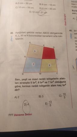 A) 5 cm - 20 cm
C) 10 cm - 18 cm.
jcrea2
38. Aşağıdaki şekilde verilen ABCD dörtgeninde
K, L, M ve N bulundukları kenarların orta nok-
talarıdır.
B
A) 2
N
E) 12 cm-21 cm
D) 4
B) 8 cm - 18 cm
D) 6 cm-20 cm
5
TYT Deneme Sınavı
7
M
Sarı, yeşil ve mavi renkli bölgelerin alan-
ları sırasıyla 5 br2, 6 br² ve 7 br² olduğuna
göre, kırmızı renkli bölgenin alanı kaç br²
dir?
B) 3
E)
D
13
3
C
dergisi
C)
Silindir
Mavi r
muslu
Buna
son
09lato
A)
?
40. Bir
sek
KO
sa
liy
d
p