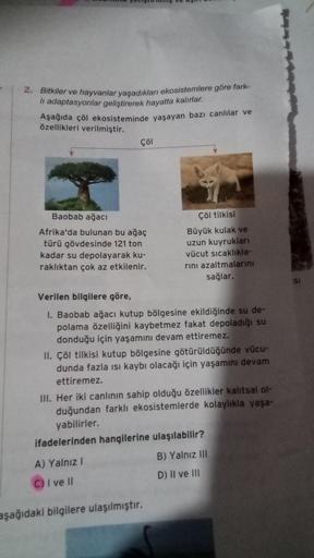 2. Bitkiler ve hayvanlar yaşadıkları ekosistemlere göre fark-
li adaptasyonlar geliştirerek hayatta kalırlar.
Aşağıda çöl ekosisteminde yaşayan bazı canlılar ve
özellikleri verilmiştir.
Çöl
Baobab ağacı
Afrika'da bulunan bu ağaç
türü gövdesinde 121 ton
kad