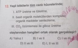 12. Yeşil bitkilerin tüm canlı hücrelerinde;
I. ATP üretme ve tüketme,
II. basit organik moleküllerden kompleks
organik maddeler sentezleme,
III. CO₂ özümlemesi ile glikoz üretme
olaylarından hangileri ortak olarak gerçekleşir?
A) Yalnız I
B) I ve II
D) II ve III
MA
C) I ve Ill
E) I, II ve III