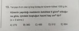 13. Yarıçapı 6 cm olan içi boş türdeş bir kürenin kütlesi 1000 g dir.
Kürenin yapıldığı maddenin özkütlesi 5 g/cm³ olduğu-
na göre, içindeki boşluğun hacmi kaç cm³ tür?
(r = 3 aliniz.)
A) 272
B) 360 C) 485 D) 512 E) 664