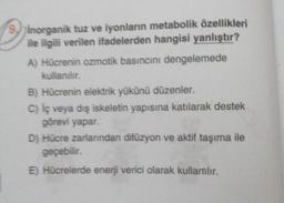 9.
inorganik tuz ve iyonların metabolik özellikleri
ile ilgili verilen ifadelerden hangisi yanlıştır?
A) Hücrenin ozmotik basıncını dengelemede
kullanılır.
B) Hücrenin elektrik yükünü düzenler.
C) iç veya dış iskeletin yapısına katılarak destek
görevi yapar.
D) Hücre zarlarından difüzyon ve aktif taşıma ile
geçebilir.
E) Hücrelerde enerji verici olarak kullamlır.