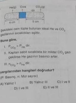 He(g) Civa
4 cm
Buna göre,
THE
Şekildeki cam tüpte bulunan ideal He ve CO₂
gazlarinin sıcaklıkları eşittir.
CO₂(g)
A) Yalnız I
5 cm
1. Poo₂>PH dir.
He
II. Kaptan sabit sicaklıkta bir miktar CO₂ gazi
çekilirse He gazının basıncı artar.
III. co₂>He dir.
D) I ve III
yargılarından hangileri doğrudur?
(P: Basınç, n: Mol sayısı)
B) Yalnız III
C) I ve Il
II
E) II ve III