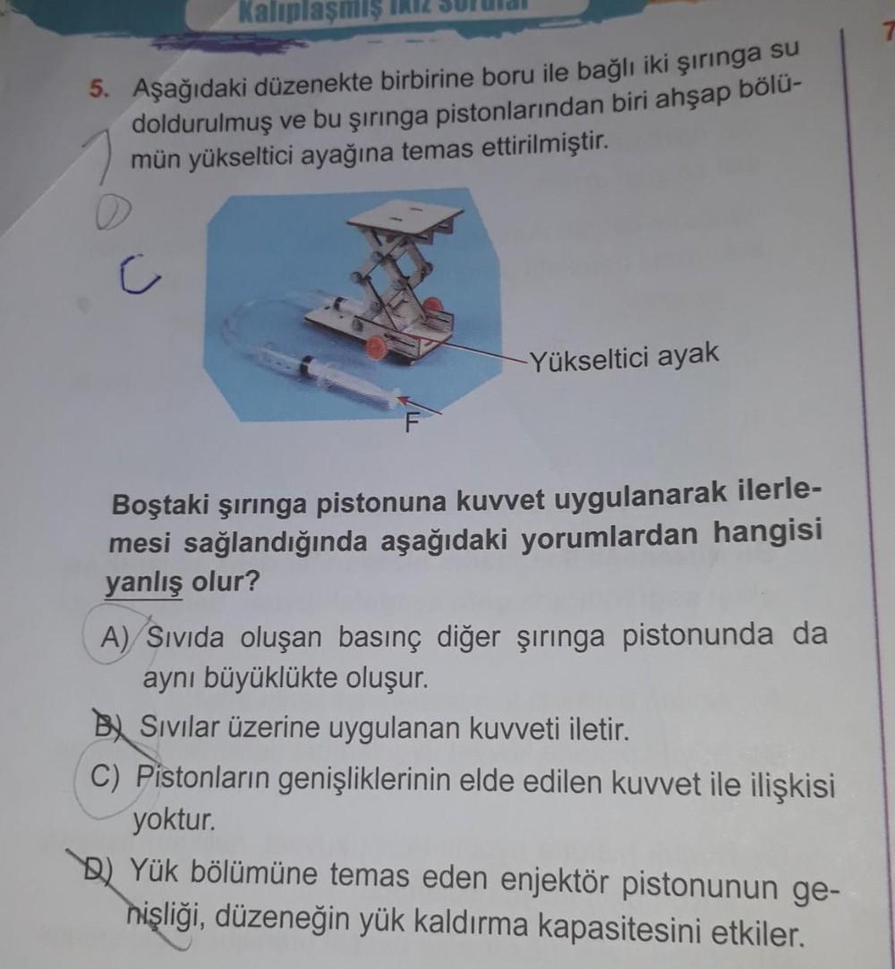 Kalıplaşmış
5. Aşağıdaki düzenekte birbirine boru ile bağlı iki şırınga su
doldurulmuş ve bu şırınga pistonlarından biri ahşap bölü-
mün yükseltici ayağına temas ettirilmiştir.
C
-Yükseltici ayak
Boştaki şırınga pistonuna kuvvet uygulanarak ilerle-
mesi sa