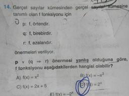 14. Gerçel sayılar kümesinden gerçel sayılar kümesine
tanımlı olan f fonksiyonu için
J
p: f, örtendir.
q: f, birebirdir.
r: f, azalandır.
önermeleri veriliyor.
pv (q⇒r) önermesi yanlış olduğuna göre,
f fonksiyonu aşağıdakilerden hangisi olabilir?
A) f(x) = x²
B) f(x) = -x³
C) f(x) = 2x + 5
(D) fx) = 2x
E) f(x) = -2X