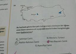 nyası gelgit-
umda aynı
yasal
ğren-
Eimin-
perir.
man-
Onlar
-sev-
18.
Edirne
İstanbul
Konya
Bu haritada gösterilen şehirleri gezmeyi planlayan bir öğren-
cinin İslam sanatına ait aşağıdaki eserlerinden hangisini gör-
mesi beklenemez?
A) Selimiye Camii
Urfa
Halilür-Rahman Camii
B) Mevlana Türbesi
D) Hacı Bayram Camii
E) Ayasofya Camii