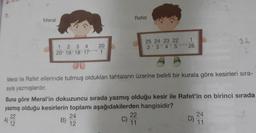 11.
Meral
20
1 2 3 4
20' 19' 18' 17" 1
B)
Rafet
Meral ile Rafet ellerinde tutmuş oldukları tahtaların üzerine belirli bir kurala göre kesirleri sıra-
sıyla yazmışlardır.
24
12
Buna göre Meral'in dokuzuncu sırada yazmış olduğu kesir ile Rafet'in on birinci sırada
yazmış olduğu kesirlerin toplamı aşağıdakilerden hangisidir?
22
A)
12
C)
25 24 23 22
1
2'3'4'5 26
*****
22
11
D)
24
11