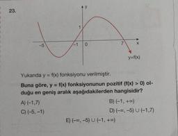 23.
1
VA
-1
0
-5
A) (-1,7)
C) (-5, -1)
7.
X
Yukarıda y = f(x) fonksiyonu verilmiştir.
Buna göre, y = f(x) fonksiyonunun pozitif (f(x) > 0) ol-
duğu en geniş aralık aşağıdakilerden hangisidir?
E) (-∞, -5) U (-1, +∞0)
y=f(x)
B) (-1, +∞0)
D) (-∞, -5) U (-1,7)