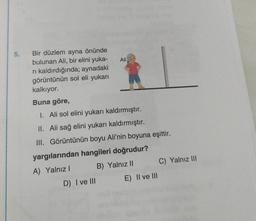 5. Bir düzlem ayna önünde
bulunan Ali, bir elini yuka-
rı kaldırdığında; aynadaki
görüntünün sol eli yukarı
kalkıyor.
Ali
Buna göre,
I. Ali sol elini yukarı kaldırmıştır.
II. Ali sağ elini yukarı kaldırmıştır.
III. Görüntünün boyu Ali'nin boyuna eşittir.
yargılarından hangileri doğrudur?
A) Yalnız I
B) Yalnız II
D) I ve III
E) II ve III
C) Yalnız III