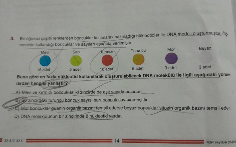 3. Bir öğrenci çeşitli renklerden boncuklar kullanarak hazırladığı nükleotidler ile DNA modeli oluşturmuştur. Öğ-
rencinin kullandığı boncuklar ve sayıları aşağıda verilmiştir.
Mavi
Sari
Kırmızı
16 adet
Turuncu
23 812 SAY
5 adet
A) Mavi ve kırmızı boncukla
