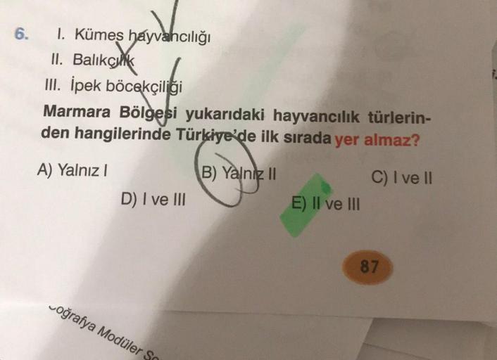 6. 1. Kümes hayvancılığı
II. Balıkçık
III. İpek böcekçiliği
Marmara Bölgesi yukarıdaki hayvancılık türlerin-
den hangilerinde Türkiye'de ilk sırada yer almaz?
A) Yalnız I
B) Yalniz II
C) I ve II
D) I ve III
Coğrafya Modüler So
E) II ve III
87