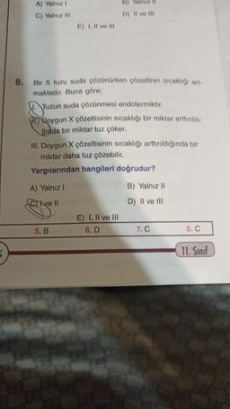 A) Yalnız I
C) Yalnız III
E) I, II ve III
8. Bir X tuzu suda çözünürken çözeltinin sıcaklığı art
maktadır. Buna göre;
Tuzun suda çözünmesi endotermiktir.
Roygun X çözeltisinin sıcaklığı bir miktar arttırıldı-
ğında bir miktar tuz çöker.
III. Doygun X çözeltisinin sıcaklığı arttırıldığında bir
miktar daha tuz çözebilir.
Yargılarından hangileri doğrudur?
A) Yalnız I
Cive II anley (8
5. B
B)
D) II ve III
E) I, II ve III
6. D
B) Yalnız II
D) II ve III
7. C
8. C
11. Sınıf