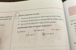 nangi maddenin
seviyesine gel-
roksin
8. Kalbin çalışması ile ilgili,
1. Kulakçık ve karıncıkların kasılmasına sistol denir
II. Kulakçık ve karıncıkların gevşemesine diastol dentic
III. Sol karıncık kasılırken sağ karıncık gevşer.
açıklamalarından hangileri doğrudur?
BY Yalnız III
A) Yalnız I
D) II ve III
C) I ve II
I, II ve III
Kanin
a) Ata
ata
da
h
C
b)