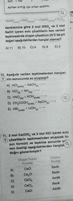 Son: 1 mol
Asitten arttığı için ortam asidiktir.
NaOH,
(suda)
+HNO,
NaNO
3(suda)
denklemine göre 2 mol HNO₂ ve 3 mol
NaOH içeren sulu çözeltilerin tam verimli
tepkimesinde oluşan çözeltinin 25°C'de pH
değeri aşağıdakilerden hangisi olamaz?
A) 11 B) 10 C) 9 D) 8 E) 5
+
3(suda)
A) HCl (suda) + NaOH
B) HCI(g) + NH3(g)
C) HNO3(6) + KOH(suda)
D) CH₂COOH (suda) + NaOH(K)
E) HB (suda)
+LIOH(K)
10. Aşağıda verilen tepkimelerden hangisi-
?nin sonucunda su oluşmaz?
A)
B)
C)
D)
E)
Oluşan Tuzun
Formülü
CaCl
Ca Cl
CaCl₂
CaCl₂
CaCl
(3)
11. 2 mol Ca(OH)₂ ve 3 mol HCl içeren sulu
? çözeltilerin tepkimesinden oluşacak tu-
zun formülü ve tepkime sonunda or
mın özelliği aşağıdakilerden hangisi
doğru gösterilmiştir?
a
Ortamın
Özelliği
Bazik
Bazik
Asidik
Bazik
Asidik
Q
Ar