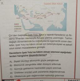 7.
iskenderiye
Ana İpek Yolu
Roma
140415
Avrasya bozker rotas
Ana baglanti rotalan
600 km
Biza05
Palmira
Areakya
Selaukia
Semerkand
Buhara
Merv
TARİHİ İPEK YOLU
ALTAY DAGLARE
Bactra Kabil
Hotan
Dunhuang
CORT COLU
Amxi
HIMALAYALAR
Chung an
Çin'den başlayan İpek Yolu, Asya'yı aşarak Karadeniz ve Ak-
deniz limanları vasıtasıyla Avrupa içlerine uzanmıştır. Tarihin
değişik dönemlerinde bu coğrafyalarda egemenlik süren dev-
letler, İpek Yolu'na hâkim olmak için birbiriyle siyasi ve askerî
uzun süren mücadelelere girmiştir.
Devletlerin İpek Yolu'na hâkim olmak istemesi aşağıdaki-
lerden hangisine dayandırılamaz?
A) Siyasi otoriteyi ekonomik güçle pekiştirmek
B) Ekonomik zenginlikle refah düzeyini arttırmak
C) Gümrük gelirlerinin hazinedeki payını artırmak
D) Ürettikleri ürünleri uzak pazarlarda değerlendirmek
E) Ülkelerinde gelir dağılımındaki eşitsizliği gidermek
Takıldı