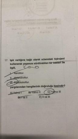 sovern hellenst abielerod nethov esög snu8
Illovi (0
11 Sinley (8 sine (A
Ill ov I (Q
17. Işık varlığına bağlı olarak ortamdaki hidrojeni
kullanarak yaşamını sürdürebilen bir bakteri ile
Leno
ilgili,
Aerobtur.
II. Heterotroftur.
Fotoototroftur.
yargılarından hangilerinin doğruluğu kesindir?
A) Yalnız T
B) Yalnız II
C) Yalnız III
DIT ve II
E) II ve III