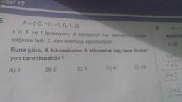 est 10
5.
A = {-3, -2, -1, 0, 1, 2)
x EA ve f fonksiyonu A kümesinin her elemanını mutlak
değerce farkı 2 olan elemana eşlemektedir.
Buna göre, A kümesinden A kümesine kaç tane fonksi-
yon tanımlanabilir?
A) 1
B) 2
C) 4
D) 8 E) 16
eşitsizlic
A) 25
X-5
feb
X=2