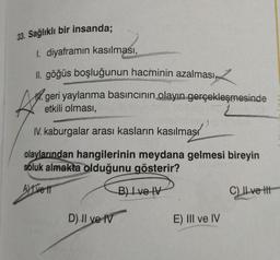 33. Sağlıklı bir insanda;
1. diyaframın kasılması,
II. göğüs boşluğunun hacminin azalması,
geri yaylanma basıncının olayın gerçekleşmesinde
etkili olması,
A
IV. kaburgalar arası kasların kasılması
olaylarından hangilerinin meydana gelmesi bireyin
soluk almakta olduğunu gösterir?
Ave 11
B) I ve IV
D) II ve IV
E) III ve IV
C) Il ve t