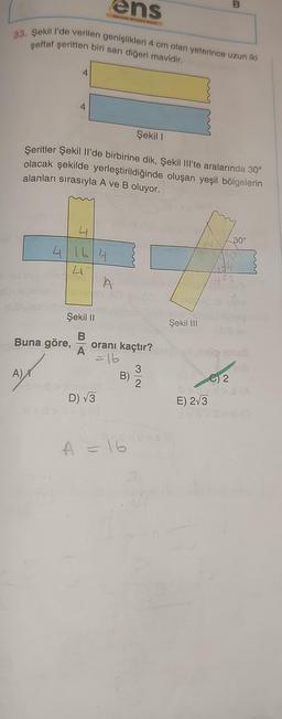 33. Şekil l'de verilen genişlikleri 4 cm olan yeterince uzun iki
şeffaf şeritten biri sarı diğeri mavidir.
A)
4
4
Buna göre,
4
4164
41
Şekil I
Şeritler Şekil Il'de birbirine dik, Şekil III'te aralarında 30°
olacak şekilde yerleştirildiğinde oluşan yeşil bölgelerin
alanları sırasıyla A ve B oluyor.
Şekil II
B
A
ens
Berties Nits way!
D) √3
A help
oranı kaçtır?
=16
B)
A = 16
3
2
10
16/
Şekil III
B
E) 2√3
C) 2
30°