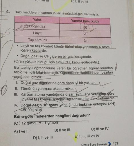 4.
Bazı maddelerin yanma ısıları aşağıdaki gibi verilmiştir.
Yanma Isısı (kj/g)
50
●
●
Yakıt
Doğal gaz
Linyit
Taş kömürü
Linyit ve taş kömürü kömür türleri olup yapısında X atomu
içeren katılardır.
pina
E) I, II ve III
Doğal gaz ise CH4 içeren bir gaz karı