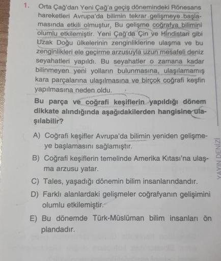 1.
Orta Çağ'dan Yeni Çağ'a geçiş dönemindeki Rönesans
hareketleri Avrupa'da bilimin tekrar gelişmeye başla-
masında etkili olmuştur, Bu gelişme coğrafya bilimini
olumlu etkilemiştir. Yeni Çağ'da Çin ve Hindistan gibi
Uzak Doğu ülkelerinin zenginliklerine u