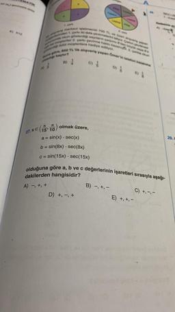 A)
jeg merkezi işletmecisi 700 TL vs i alguns yap
ne müteriler 2. çarks çevirme hakki kazan
unda okun gösterdiği sayan çarpedes by
ders 1 çarks iki defa çevirmelerin yor Carg
w ddol müşterilere hediye ediliyor.
una göre, 850 TL'lik alışveriş yapan Omer in telefon kazanma
kaçtır?
B) 1
1
27.x (1510)
a=
C)
olmak üzere,
sin(x) - sec(x)
b = sin(8x) sec(8x)
c = sin(15x) sec(15x)
Le
D) +, -, +
olduğuna göre a, b ve c değerlerinin işaretleri sırasıyla aşağı-
dakilerden hangisidir?
A) -, +, +
B) -, +, -
2. panta okun
E) +, +, -
C) +,-,-
29.