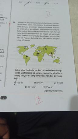 ması
BMM'nin
stur?
C) I ve II
1
sı'na
alır?
örevi
op-
9
36.
A) I
C) III
Bitkisel ve hayvansal gıdalarla beslenen hayvan-
lara tüketici denir. Tüketicilerin üreticilerle beslen-
mesi sonucu üreticiden tüketiciye madde aktarımı
ve enerji akışı gerçekleşir. Bitkilerle beslenen tüke-
ticilere otçul, hayvanlarla beslenenlere etçil, hem et
hem de otla beslenenlere de hepçil adı verilmek-
tedir. Bakteri ve mantarlardan oluşan ayrıştırıcılar,
bitki ve hayvan kalıntılarının parçalanıp ayrışma-
sında görev alır.
E) V
Yukarıdaki haritada verilen taralı alanların hangi-
sinde üreticilerin az olması nedeniyle otçulların
enerji ihtiyacını karşılamada zorlandığı söylene-
bilir?
AI ve III
B) I ve V
D) III ve IV
C) II ve III
E) IV ve V
Diğer sayfaya geçiniz.