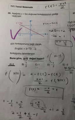 TYT/Temel Matematik
29. Aşağıda y =
verilmiştir.
y = f(x)
A) 2
g(x) fonksiyonuna bağlı olarak,
(fog)(x) = 2 f(1-x)
fonksiyonu tanımlanıyor.
Buna göre, g(3) değeri kaçtır?
C) 1
F (200)
f(x) doğrusal fonksiyonunun grafiği
B)
2
¹1/12/2012
YN
XIN
F(x) = x+1
2
F(X)=Qx+ 1
2 - 1/2 + x - - 19
-1
2
X
-20+1=2
-2.a. -
f
(205)
1
2
D)
G
2- F. (1)-f(x)
x + ¹ = f(g(x))
f(x) =
X + 1
N/₂
2
IN
2
2890
1009
789
31
E) -2
9(3) +4
2
12