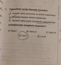 ek in
cay
k tu
do
2. Organellerin varlığı ökaryotik hücrelere;
enerjinin daha ekonomik ve verimli kullanılması,
II. Kimyasal olayların birbirini etkilemesi,
III. hücrenin daha küçük boyutlarda yaşayabilmesi
avantajlarından hangilerini kazandırır?
A) Yalnız I
D) I ve II
B) Yalnız II
E) I ve III
C) Yalnız III
Prf Yayınları
5