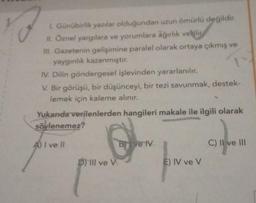 I. Günübirlik yazılar olduğundan uzun ömürlü değildir.
II. Öznel yargılara ve yorumlara ağırlık verilir
III. Gazetenin gelişimine paralel olarak ortaya çıkmış ve
yaygınlık kazanmıştır.
IV. Dilin göndergesel işlevinden yararlanılır.
V. Bir görüşü, bir düşünceyi, bir tezi savunmak, destek-
lemek için kaleme alınır.
Yukarıda verilenlerden hangileri makale ile ilgili olarak
söylenemez?
A) I ve Il
D) Ill ve V
Bive IV
E) IV ve V
C) II ve III