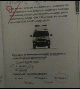 6. Bir arabanın içinde yer alan düzlem ayna niteliğindeki dikiz
aynası sayesinde aracın arkasındaki araçlar şoför tarafından
tespit edilebilir. Arkadan gelen bir ambulansın doğru şekilde
gılanması için önünde "2иAJUSMA" yazar. Bu yazı dikiz
aynasında "AMBULANS" şeklinde görülür.
Buna göre, bir ambulansın önündeki bir aracın dikiz
aynasında oluşan görüntüyle ilgili;
Laracın önünde oluşur,
II. sanaldır,
gerçektir
иАJUBMA
Ifadelerinden hangileri doğrudur?
A) Yalnız 1
B) Yalnız II.
D). I ve il
E) I ve III
C) Yalnız Ili
ertansina