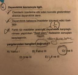 4. Dayanıklılık kavramıyla ilgili,
Cisimlerin üzerlerine etki eden kuvvete gösterdikleri
dirence dayanıklılık denir.
Dayanıklılık katsayısı maddeler için ayırt edici özel-
liktir.
Farklı tür maddeler arasında dayanıklılık karşılaştı-
rılması yapılırken "Kesit alanı" ifadesinin sonuçları
Hacim
karşılaştırılır.
day one whe
yargılarından hangileri doğrudur?
B) Yalnız III
CM.
A) Yalnız I
D) II ve III
E) I, II ve III
C) Ive II