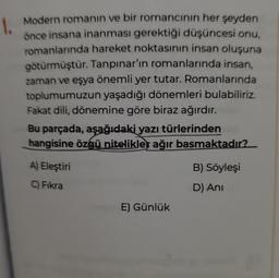 1.
Modern romanın ve bir romancinin her şeyden
önce insana inanması gerektiği düşüncesi onu,
romanlarında hareket noktasının insan oluşuna
götürmüştür. Tanpınar'ın romanlarında insan,
zaman ve eşya önemli yer tutar. Romanlarında
toplumumuzun yaşadığı dönemleri bulabiliriz.
Fakat dili, dönemine göre biraz ağırdır.
Bu parçada, aşağıdaki yazı türlerinden
hangisine özgü nitelikler ağır basmaktadır?
A) Eleştiri
C) Fıkra
E) Günlük
B) Söyleşi
D) Ani