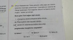 ve yemek-
savaş ga-
acağı ön
uğu
Yalnız III
22. Orhun Kitabelerinde "Üstte gökyüzü, altta yağız yer, ikisinin
arasında insanoğlu yaratılmıştır. İnsanoğlunun üzerine de
(Tengri tarafından) Türk kağanları (Bumin ve İstemi) oturtul-
muştur." sözleri yer almıştır.
Buna göre Türk kağanı ilgili olarak;
I. cihanşümul devlet anlayışına sahip olduğu,
meşruiyetinin ilahi kaynaklı olduğu,
devleti din adamlarıyla birlikte idare ettiği
yargılarından hangilerine ulaşılabilir?
A) Yalnız I
D) I ve II
B) Yalnız II
E) II ve III
C) Yalnız III