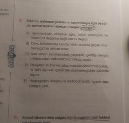 ve so-
zlanını
na
n-
ANTIKOR
5. İnsanda solunum gazlarının taşınmasıyla ilgili aşağı-
da verilen açıklamalardan hangisi yanlıştır?
A) Hemoglobinin oksijene ilgisi, vücut sıcaklığına ve
kanın pH değerine bağlı olarak değişir.
B) Doku kılcallarında kandan doku sıvısına geçen oksi-
hemoglobin miktarı artar.
C) Kan alveol kılcallarından
miktarı artar, karbondioksit miktarı azalır.
erken içerdiği oksijen
D) Oksijenin % 2'si kan plazmasında çözünmüş olarak,
% 98'i alyuvar içerisinde oksihemoglobin şeklinde
taşınır.
E) Hemoglobin oksijen ve karbondioksitle tersinir tep-
kimeye girer.
6. Alveol hücrelerinin salgıladığı lipoprotein (sürfaktan)
kehakooude ilgili