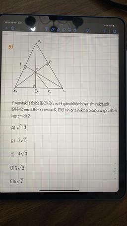 22:28 10 Mart Cum
5)
A
F
LU
B) 3√5
C) 4√3
D)5√2
A
E)6√7
T
V
E
C
Yukarıdaki şekilde IBCI-36 ve H yüksekliklerin kesişim noktasıdır.
IBHI-2 cm, IHEI- 6 cm ve K, IBCI nin orta noktası olduğuna göre IKHI
kaç cm'dir?
A) √ 13
@
+
%38
A
14
21
V