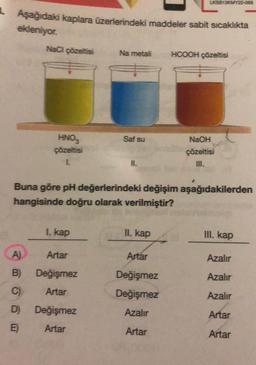 Aşağıdaki kaplara üzerlerindeki maddeler sabit sıcaklıkta
ekleniyor.
NaCl çözeltisi
A)
B)
C)
D)
E)
HNO3
çözeltisi
L
I. kap
Artar
Değişmez
Artar
Na metali
Değişmez
Artar
Saf su
11.
Buna göre pH değerlerindeki değişim aşağıdakilerden
hangisinde doğru olarak verilmiştir?
LKSB13KMY22-058
II. kap
Artar
Değişmez
Değişmez
Azalır
Artar
HCOOH çözeltisi
NaOH
çözeltisi
III. kap
Azalır
Azalır
Azalır
Artar
Artar