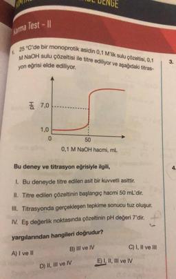 Karma Test - 11
25 °C'de bir monoprotik asidin 0,1 M'lik sulu çözeltisi, 0,1
M NaOH sulu çözeltisi ile titre ediliyor ve aşağıdaki titras-
yon eğrisi elde ediliyor.
7,0
1,0
0
50
0,1 M NaOH hacmi, mL
Bu deney ve titrasyon eğrisiyle ilgili,
1. Bu deneyde titre edilen asit bir kuvvetli asittir.
II. Titre edilen çözeltinin başlangıç hacmi 50 mL'dir.
III. Titrasyonda gerçekleşen tepkime sonucu tuz oluşur.
IV. Eş değerlik noktasında çözeltinin pH değeri 7'dir.
f
yargılarından hangileri doğrudur?
A) I ve II
B) III ve IV
D) II, III ve IV
C) I, II ve III
E) I, II, III ve IV
3.
4.