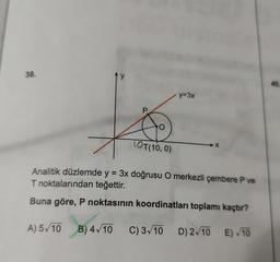 38.
P
O
LOT(10, 0)
y=3x
-X
Analitik düzlemde y = 3x doğrusu O merkezli çembere P ve
T noktalarından teğettir.
Buna göre, P noktasının koordinatları toplamı kaçtır?
A) 5√10 B) 4√10 C) 3√10 D) 2√10 E)√10
40