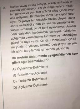 | 3.
Güneş yavaş yavaş batıyor, sokak lambaları in-
sanlara gülümsüyor. Ilık bir rüzgâr esiyor. Yaşlı-
lar, gençler ve çocuklar tatlı bir telaş içinde evle-
rine gidiyorlar. Bir müddet sonra hava iyice kara-
riyor. Dışarıya bir sessizlik hâkim oluyor. Daha
sonra sessizliği yırtan bir ses ve yanağıma do-
kunan sımsıcak bir el beni uyandırıyor. Annem
beni yataktan kaldırmaya çalışıyor. Gözlerimi
açtığımda yarım kalmış bir resim ve hatırladığım
güzel bir rüya vardı. Kendimi toparlamak için eli-
mi yüzümü yıkıyor, üstümü değiştiriyor ve yeni
bir günü karşılamak için evden çıkıyorum.
Bu metnin anlatımında aşağıdakilerden han-
gileri ağır basmaktadır?
A) Öyküleme-Betimleme
B) Betimleme-Açıklama
C) Tartışma-Betimleme
D) Açıklama-Öyküleme