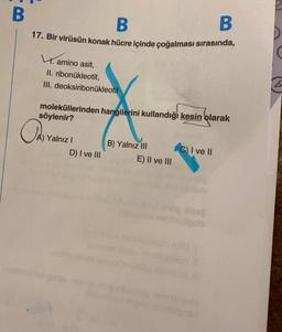 B
B
B
17. Bir virüsün konak hücre içinde çoğalması sırasında,
amino asit,
II. ribonukleotit,
III. deoksiribonukleotit
moleküllerinden hangilerini kullandığı kesin olarak
söylenir?
OA).
A) Yalnız I
D) I ve III
B) Yalnız III
E) II ve III
C) I ve II
&