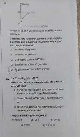 11.
X kütlesl (g)
45
20
Kütlece % 25'lik X çözeltisine aynı sıcaklıkta X katısı
ekleniyor.
Zaman
Çözünen katı kütlesinin zamana bağlı değişimi
grafikteki gibi olduğuna göre, aşağıdaki yargılar-
dan hangisi doğrudur?
A) İlk çözelti doygundur.
B) İlk çözelti 80 gramdır.
C) Son çözelti kütlece %45'liktir.
D)
Eklenen katı kütlesi 45 gramdır.
E)
İlk çözeltideki X kütlesi 25 gramdır.
12. X+2Y-Na₂SO4 + 2H₂O
Yukarıdaki nötralleşme tepkimesi ve X ile Y mad-
deleriyle ilgili;
I. 1 mol zaç yağı ile 2 mol sud kostik maddele-
rinin tamamen nötrleşme tepkimesidir.
II. Turnusol kağıdı ile Y kırmızı, X ise mavi renk ve-
rir.
III. X ve Y maddelerinin her ikisinin de sulu çözel-
tileri elektrik akımını iletir.
yargılarından hangileri doğrudur?
A) Yalnız I
B) I ve II
D) II ve III
C) I ve Ill
E) I, II ve III