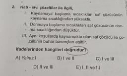 2.
Katı - Sıvı çözeltiler ile ilgili,
I. Kaynamaya başlama sıcaklıkları saf çözücünün
kaynama sıcaklığından yüksektir.
II. Donmaya başlama sıcaklıkları saf çözücünün don-
ma sıcaklığından düşüktür.
III. Aynı koşullardą kaynamakta olan saf çözücü ile çö-
zeltinin buhar basınçları eşittir.
ifadelerinden hangileri doğrudur?
A) Yalnız I
B) I ve II
D) II ve III
C) I ve III
E) I, II ve III