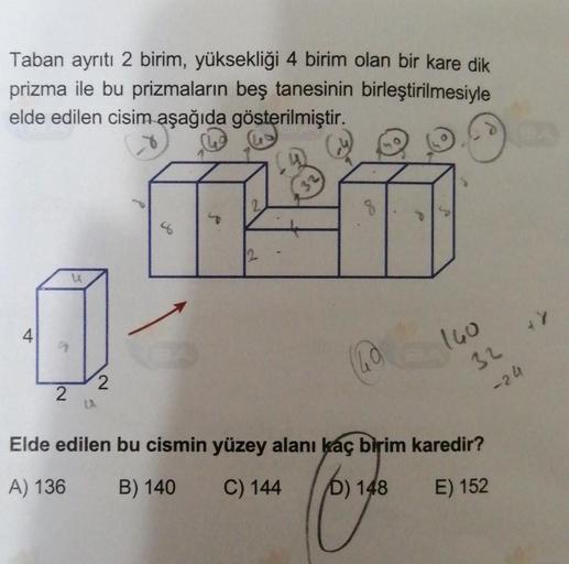 Taban ayrıtı 2 birim, yüksekliği 4 birim olan bir kare dik
prizma ile bu prizmaların beş tanesinin birleştirilmesiyle
elde edilen cisim aşağıda gösterilmiştir.
a
2
u
2
2
8
160
32
-24
Elde edilen bu cismin yüzey alanı kaç birim karedir?
A) 136
B) 140
C) 144