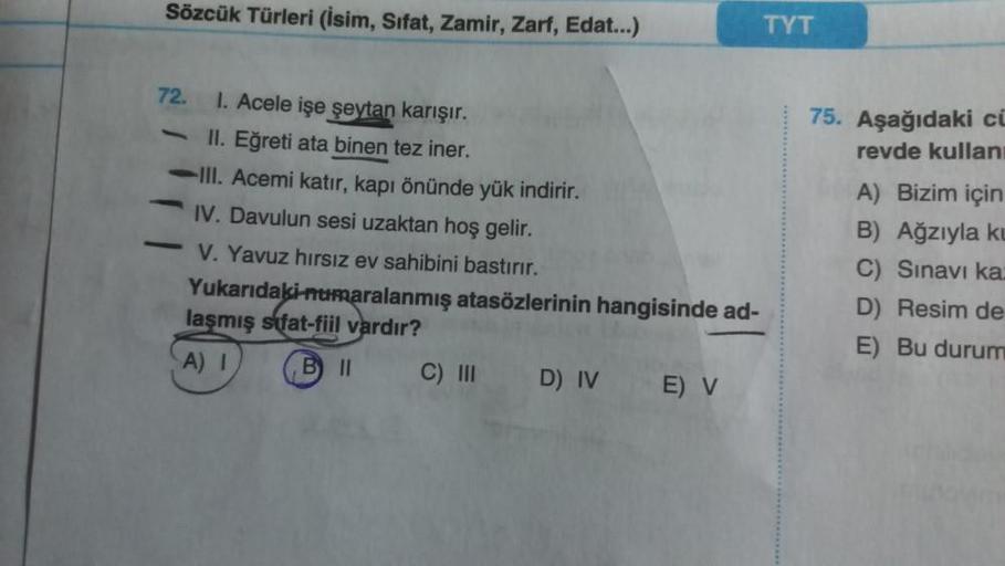 Sözcük Türleri (İsim, Sifat, Zamir, Zarf, Edat...)
72.
-
I. Acele işe şeytan karışır.
II. Eğreti ata binen tez iner.
III. Acemi katır, kapı önünde yük indirir.
IV. Davulun sesi uzaktan hoş gelir.
V. Yavuz hırsız ev sahibini bastırır.
Yukarıdaki numaralanmı