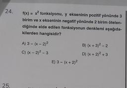 24.
25.
f(x) = x² fonksiyonu, y ekseninin pozitif yönünde 3
birim ve x ekseninin negatif yönünde 2 birim ötelen-
diğinde elde edilen fonksiyonun denklemi aşağıda-
kilerden hangisidir?
A) 3 - (x - 2)²
C) (x - 2)² - 3
E) 3 - (x + 2)²
B) (x + 3)² - 2
D) (x + 2)² + 3