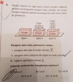 4.
Sünger üzerine bir tuğla geniş yüzeyi süngere değecek
şekilde konulduğunda süngerin biraz çöktüğü, dar yüzeyi
süngere değecek şekilde konulduğunda daha fazla çöktü-
ğü gözleniyor.
Sünger
Şekil I
Yalnız II
Tuğla
D) II ve III
Sünger
Şekil II
Tuğla
Süngerin daha fazla çökmesinin nedeni,
I. süngere etki eden kuvvetin artması,
II. süngerin birim yüzeyine dik düşen kuvvetin artması
III. tuğlanın ağırlığının artması
yukarıda verilenlerden hangileriyle açıklanır?
B) I ve II
Sünger
Şekil III
E) I, II ve III
C) I ve III