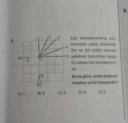 3.
3m
A) 1
0.
O
0.
2m
B) 2
2 3
Eşit bölmelendirilmiş sür-
tünmesiz yatay düzlemde
3m ve 2m kütleli cisimler
5 şekildeki konumdan geçip
O noktasında kenetleniyor-
lar.
4
C) 3
Buna göre, ortak kütlenin
hareket yönü hangisidir?
D) 4
E) 5