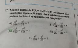 37. Analitik düzlemde P(5, 0) ve P'(-5, 0) noktalarına olan
uzaklıkları toplamı 26 birim olan noktaların geometrik
yerinin denklemi aşağıdakilerden hangisidir?
x2
A) 144 + 25
x²
v²
C) 169 +144=1
= 1
E) 16+/-1
B)
D)
y²
144+ 169=1
25
+
y²
144=1
3