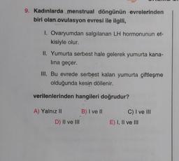 9. Kadınlarda menstrual döngünün evrelerinden
biri olan ovulasyon evresi ile ilgili,
1. Ovaryumdan salgılanan LH hormonunun et-
kisiyle olur.
II. Yumurta serbest hale gelerek yumurta kana-
lina geçer.
III. Bu evrede serbest kalan yumurta çiftleşme
olduğunda kesin döllenir.
verilenlerinden hangileri doğrudur?
A) Yalnız II
D) II ve III
B) I ve II
C) I ve III
E) I, II ve III